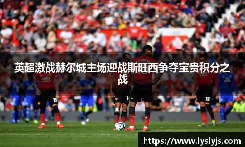 英超激战赫尔城主场迎战斯旺西争夺宝贵积分之战